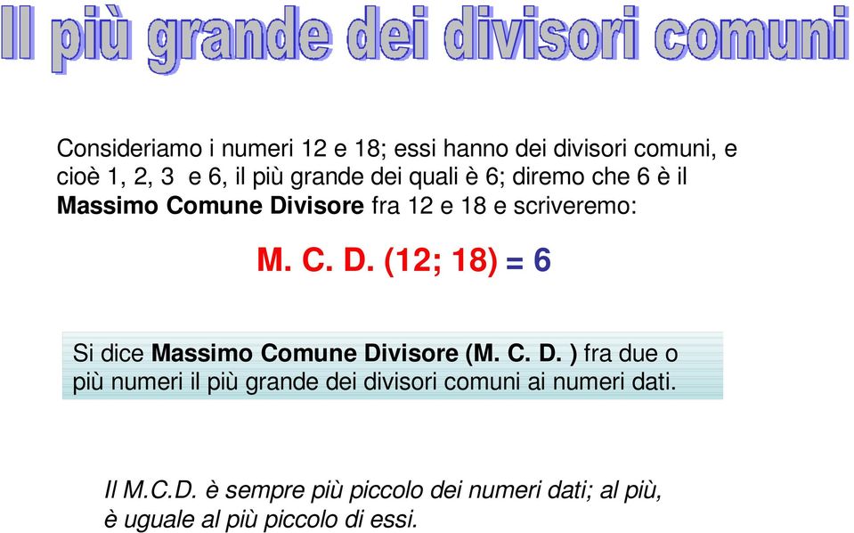 C. D. ) fra due o più numeri il più grande dei divisori comuni ai numeri dati. Il M.C.D. è sempre più piccolo dei numeri dati; al più, è uguale al più piccolo di essi.